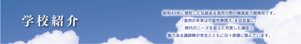 学校紹介
昭和49年に開校した伝統ある食肉分野の職業能力開発校です。
「食肉の未来は可能性無限大」を合言葉に、時代のニーズを捉えた充実した講座と魅力ある講師陣が学生とともに日々研鑽に励んでいます。