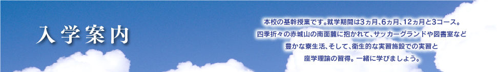 入学案内
本校の基幹授業です。修学期間は3ヵ月、6ヵ月、12ヵ月と3コース。
四季折々の赤城山の南面麓に抱かれて、サッカーグランドや図書室など豊かな寮生活、そして、衛生的な実習施設での実習と座学理論の習得。
一緒に学びましょう。