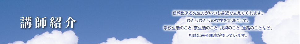 講師紹介
信頼出来る先生方がいつも身近で支えてくれます。
ひとりひとりの存在を大切にして、学校生活のこと、寮生活のこと、技術のこと、進路のことなど、相談出来る環境が整っています。