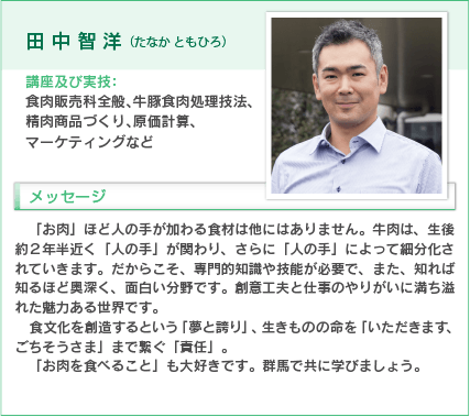 田中智洋（たなか ともひろ）
講座及び実技：食肉販売科全般、牛豚食肉処理技法、精肉商品づくり、原価計算、マーケティングなど
入学をお考えの方へのメッセージ
「お肉」ほど人の手が加わる食材は他にはありません。牛肉は、生後約２年半近く「人の手」が関わり、さらに「人の手」によって細分化されていきます。だからこそ、専門的知識や技能が必要で、また、知れば知るほど奥深く、面白い分野です。創意工夫と仕事のやりがいに満ち溢れた魅力ある世界です。
食文化を創造するという「夢と誇り」、生きものの命を「いただきます、ごちそうさま」まで繋ぐ「責任」。
「お肉を食べること」も大好きです。群馬で共に学びましょう。