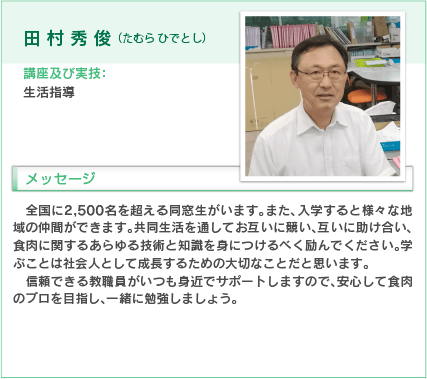 田村秀俊（たむら ひでとし）
講座及び実技：生活指導
入学をお考えの方へのメッセージ
全国に2,500名を超える同窓生がいます。また、入学すると様々な地域の仲間ができます。共同生活を通してお互いに競い、互いに助け合い、食肉に関するあらゆる技術と知識を身につけるべく励んでください。学ぶことは社会人として成長するための大切なことだと思います。
信頼できる教職員がいつも身近でサポートしますので、安心して食肉のプロを目指し、一緒に勉強しましょう。