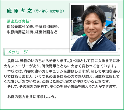 底原孝之（そこはら たかゆき）
講座及び実技：総合養成科全般、牛豚取引規格、牛豚肉用途知識、経営計画など
入学をお考えの方へのメッセージ
食肉は、動物のいのちから始まります。食べ物として口に入るまでに壮大なストーリーがあり、時代背景とともに大きく変わってきています。
本校では、内容の濃いカリキュラムを履修しますが、決して平坦な道のりではありません。いくつもの山を自らの力で乗り越え、困難を克服してください。「きつなぁ」と感じた時が、実力が伸びているときです。そして、その学習の過程で、多くの発見や感動を味わうことができます。
お肉の魅力を共に探求しよう。