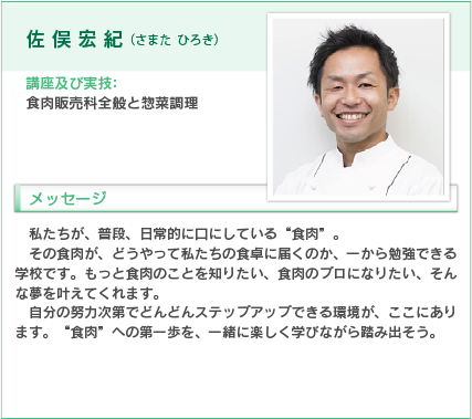 佐俣宏紀（さまた ひろき）
講座及び実技：食肉販売科全般と惣菜調理
入学をお考えの方へのメッセージ
私たちが、普段、日常的に口にしている“食肉”。
その食肉が、どうやって私たちの食卓に届くのか、一から勉強できる学校です。もっと食肉のことを知りたい、食肉のプロになりたい、そんな夢を叶えてくれます。
自分の努力次第でどんどんステップアップできる環境が、ここにあります。“食肉”への第一歩を、一緒に楽しく学びながら踏み出そう。