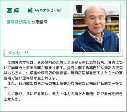 宮崎純（みやざき じゅん）
講座及び実技：生活指導
入学をお考えの方へのメッセージ
全国食肉学校は、その名前のとおり全国から同じ志を持ち、食肉について学ぼうとする仲間が集まります。食肉に関する専門的な知識の取得はもちろん、生産者や精肉店の後継者、焼肉店開業を志す人たちとの寮生活で強い連帯感が生まれます。
また、各地域出身者からの郷土色豊かな情報など幅広い話題で一杯です。
共に学び、共に汗を流し、気力・体力の向上と集団生活で自分を磨きませんか。