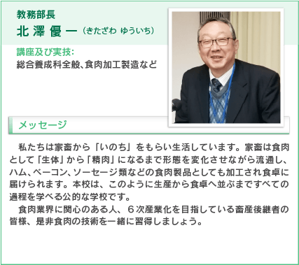 教務部長
北澤優一（きたざわ ゆういち）
講座及び実技：総合養成科全般、食肉加工製造など私たちは家畜から「いのち」をもらい生活しています。家畜は食肉として「生体」から「精肉」になるまで形態を変化させながら流通し、ハム、ベーコン、ソーセージ類などの食肉製品としても加工され食卓に届けられます。本校は、このように生産から食卓へ並ぶまで全ての過程を学べる公的な学校です。
食肉業界に関心のある人。６次産業化を目指している畜産後継者の皆様、ぜひ食肉の技術を一緒に習得しましよう。