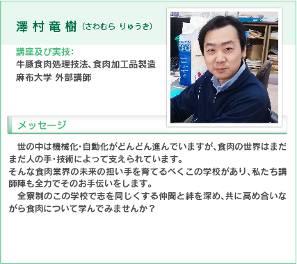 澤村竜樹（さわむら りゅうき）
講座及び実技：牛豚食肉処理技法、食肉加工品製造
麻布大学　外部講師
入学をお考えの方へのメッセージ
世の中は機械化・自動化がどんどん進んでいますが、食肉の世界はまだまだ人の手・技術によって支えられています。
そんな食肉業界の未来の担い手を育てるべくこの学校があり、私たち講師陣も全力でそのお手伝いをします。
全寮制のこの学校で志を同じくする仲間と絆を深め、共に高め合いながら食肉について学んでみませんか？