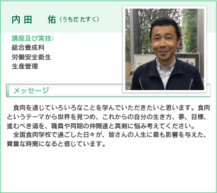 内田佑（うちだ たすく）
講座及び実技：総合養成科
労働安全衛生、生産管理
食肉を通じていろいろなことを学んでいただきたいと思います。食肉というテーマから世界を見つめ、これからの自分の生き方、夢、目標、進むべき道を、職員や同期の仲間達と真剣に悩み考えてください。
全国食肉学校で過ごした日々が、皆さんの人生に最も影響を与えた、貴重な時間になると信じています。