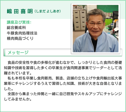 嶋田喜明（しまだ よしあき）
講座及び実技：総合養成科
牛豚食肉処理技法、精肉商品づくり
食品の安全性や食の多様化が進むなかで、しっかりとした食肉の基礎知識や技術を習得した多くの卒業生が食肉関連事業でリーダーとして活躍されています。
私も本校を卒業し食肉販売、製造、店舗の立ち上げや食肉輸出拡大事業等にチャレンジするうえで習得した知識、技術が大きな自信となりました。
全国から集まった仲間と一緒に自己啓発やスキルアップにチャレンジしてみませんか。