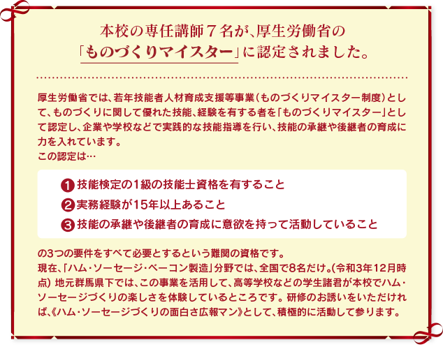 本校の専任講師7名が、厚生労働省の「ものづくりマイスター」に認定されました。
厚生労働省では、若年技能者人材育成支援等事業（ものづくりマイスター制度）として、ものづくりに関して優れた技能、経験を有する者を「ものづくりマイスター」として認定し、企業や学校などで実践的な技能指導を行い、技能の承継や後継者の育成に力を入れています。
この認定は、
（１）技能検定の1級の技能士資格を有すること
（２）実務経験が15 年以上あること
（３）技能の承継や後継者の育成に意欲を持って活動していること
の3 つの要件をすべて必要とするという難関の資格です。 
現在、「ハム・ソーセージ・ベーコン製造」分野では、全国で8名だけ。(令和3年12月時点)
地元群馬県下では、この事業を活用して、高等学校などの学生諸君が本校でハム・ソーセージづくりの楽しさを体験しているところです。
研修のお誘いをいただければ、《ハム・ソーセージづくりの面白さ広報マン》として、積極的に活動して参ります。